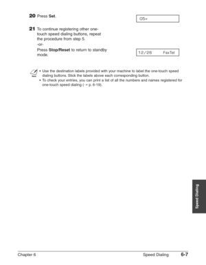 Page 77Chapter 6 Speed Dialing6-7
Speed Dialing
20Press Set.
21To continue registering other one-
touch speed dialing buttons, repeat
the procedure from step 5.
-or-
Press 
Stop/Resetto return to standby 
mode.
n
•Use the destination labels provided with your machine to label the one-touch speed
dialing buttons. Stick the labels above each corresponding button.
•To check your entries, you can print a list of all the numbers and names registered for
one-touch speed dialing (1
p.6-19).
12/26       FaxTel  
05= 