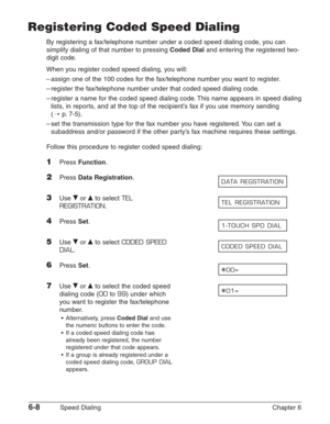 Page 786-8Speed Dialing Chapter 6
Registering Coded Speed Dialing
By registering a fax/telephone number under a coded speed dialing code, you can
simplify dialing of that number to pressing 
Coded Dialand entering the registered two-
digit code.
When you register coded speed dialing, you will:
–assign one of the 100 codes for the fax/telephone number you want to register.
–register the fax/telephone number under that coded speed dialing code.
–register a name for the coded speed dialing code. This name appears...