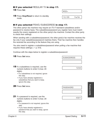 Page 81Chapter 6 Speed Dialing6-11
Speed Dialing
■If you selected REGULAR TXin step 17:
18Press Set.
19Press Stop/Resetto return to standby 
mode.
■If you selected PSWD/SUBADDRESSin step 17:
The other party’s fax machine may require an ITU-T-standard subaddress and/or
password to receive faxes. The subaddress/password you register here must match
exactly the one(s) registered on the other party’s fax machine. Contact the other party
to check their settings.
When sending with a subaddress/password, the other...