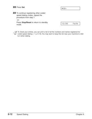 Page 826-12Speed Dialing Chapter 6
22Press Set.
23To continue registering other coded
speed dialing codes, repeat the
procedure from step 7.
-or-
Press 
Stop/Resetto return to standby 
mode.
n
To check your entries, you can print a list of all the numbers and names registered for
coded speed dialing (
1p.6-19). You may want to keep this list near your machine to refer
to it when dialing.
12/26       FaxTel  
A02= 