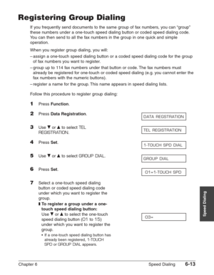 Page 83Chapter 6 Speed Dialing6-13
Speed Dialing
Registering Group Dialing
If you frequently send documents to the same group of fax numbers, you can “group”
these numbers under a one-touch speed dialing button or coded speed dialing code.
You can then send to all the fax numbers in the group in one quick and simple
operation.
When you register group dialing, you will:
–assign a one-touch speed dialing button or a coded speed dialing code for the group
of fax numbers you want to register.
–group up to 114 fax...