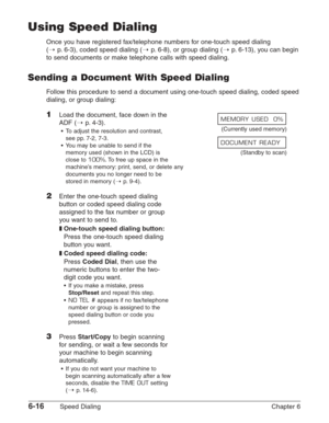 Page 866-16Speed Dialing Chapter 6
Using Speed Dialing
Once you have registered fax/telephone numbers for one-touch speed dialing 
(1
p.6-3), coded speed dialing (1p.6-8), or group dialing (1p.6-13), you can begin
to send documents or make telephone calls with speed dialing.
Sending a Document With Speed Dialing
Follow this procedure to send a document using one-touch speed dialing, coded speed
dialing, or group dialing:
1Load the document, face down in the 
ADF (1
p. 4-3).
•To adjust the resolution and...