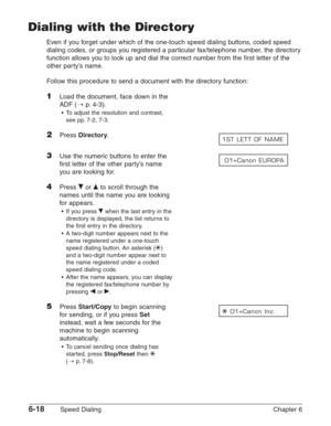 Page 886-18Speed Dialing Chapter 6
Dialing with the Directory
Even if you forget under which of the one-touch speed dialing buttons, coded speed
dialing codes, or groups you registered a particular fax/telephone number, the directory
function allows you to look up and dial the correct number from the first letter of the
other party’s name.
Follow this procedure to send a document with the directory function:
1Load the document, face down in the
ADF (1
p. 4-3).
•To adjust the resolution and contrast,
see pp....