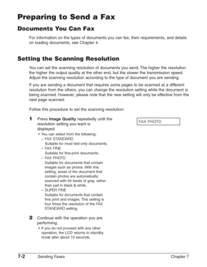 Page 947-2Sending Faxes Chapter 7
Preparing to Send a Fax
Documents You Can Fax
For information on the types of documents you can fax, their requirements, and details
on loading documents, see Chapter 4.
Setting the Scanning Resolution
You can set the scanning resolution of documents you send. The higher the resolution
the higher the output quality at the other end, but the slower the transmission speed.
Adjust the scanning resolution according to the type of document you are sending.
If you are sending a...