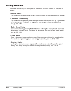 Page 967-4Sending Faxes Chapter 7
Dialing Methods
There are several ways of dialing the fax number(s) you want to send to. They are as
follows:
•Regular Dialing
Dial a fax number by using the numeric buttons, similar to dialing a telephone number.
•One-Touch Speed Dialing
Dial a fax number by pressing the one-touch speed dialing button (01to 15) assigned
to the fax number. For details on registering and using one-touch speed dialing, 
see pp. 6-3, 6-16.
•Coded Speed Dialing
Dial a fax number by pressing Coded...