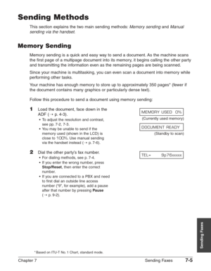 Page 97Chapter 7 Sending Faxes7-5
Sending Faxes
Sending Methods
This section explains the two main sending methods:Memory sendingand Manual
sending via the handset
.
Memory Sending
Memory sending is a quick and easy way to send a document. As the machine scans
the first page of a multipage document into its memory, it begins calling the other party
and transmitting the information even as the remaining pages are being scanned.
Since your machine is multitasking, you can even scan a document into memory while...