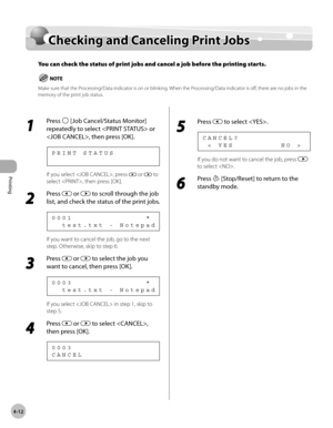 Page 111Printing 
4-12
Checking and Canceling Print Jobs
Checking and Canceling Print Jobs
You can check the status of print jobs and cancel a job before the printing starts. 
Make sure that the Processing/Data indicator is on or blinking. When the Processing/Data indicator is off, there are no jobs in the 
memory of the print job status.
1 
Press  [Job Cancel/Status Monitor] 
repeatedly to select  or 
, then press [OK].
P R I N T   S T A T U S
If you select , press  or  to 
select , then press [OK].
2 
Press...