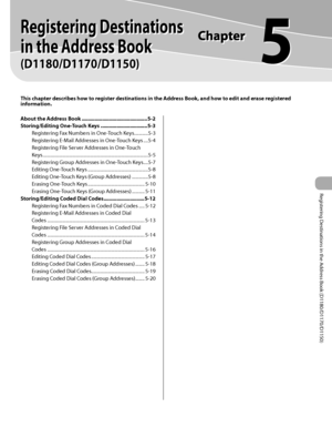 Page 112Registering Destinations in the Address Book (D1180/D1170/D1150)
5
Registering Destinations 
in the Address Book
 
(D1180/D1170/D1150)
This chapter describes how to register destinations in the Address Book, and how to edit and erase registered 
information.
About the Address Book ............................................. 5-2
Storing/Editing One-Touch Keys  ................................ 5-3
Registering Fax Numbers in One-Touch Keys  ............5-3
Registering E-Mail Addresses in One-Touch Keys...