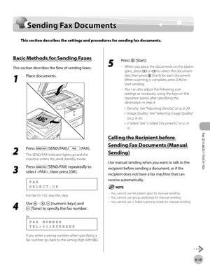 Page 144Fax (D1180/D1170/D1150) 
6-13
Sending Fax Documents
Sending Fax Documents
This section describes the settings and procedures for sending fax documents.
Basic Methods for Sending Faxes
This section describes the flow of sending faxes.
1 
Place documents.
2 
Press  [SEND/FAX]/ [FAX].
The SEND/FAX indicator lights up and the 
machine enters the send standby mode.
3 
Press  [SEND/FAX] repeatedly to 
select , then press [OK].
S E L E C T : O K F A X
For the D1150, skip this step.
4 
Use   – ,  [numeric keys]...