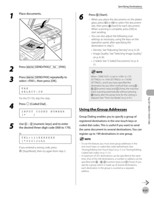 Page 152Fax (D1180/D1170/D1150) 
6-21
Specifying Destinations
1 
Place documents.
2 
Press  [SEND/FAX]/ [FAX].
3 
Press  [SEND/FAX] repeatedly to 
select , then press [OK].
S E L E C T : O K F A X
For the D1150, skip this step.
4 
Press  [Coded Dial] .
[ *       ] I N P U T   C O D E D   N U M B E R
5 
Use   –  [numeric keys] and to enter 
the desired three-digit code (000 to 179).
[ * 0 0 0 ] J o h n T E L = 1 2 3 X X X X X X X
Ex.
If you entered a wrong code, press 
  [Stop/Reset], then try again from step 3....