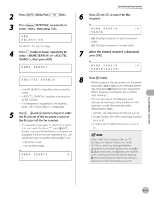 Page 154Fax (D1180/D1170/D1150) 
6-23
Specifying Destinations
2 
Press  [SEND/FAX]/ [FAX].
3 
Press  [SEND/FAX] repeatedly to 
select , then press [OK].
S E L E C T : O K F A X
For the D1150, skip this step.
4 
Press  [Address Book] repeatedly to 
select  or , then press [OK].
N A M E   S E A R C H
A D D / T E L   S E A R C H
: Searches a destination by 
name.
: Searches a destination 
by fax number.
If no recipient is registered in the Address 
Book,  is displayed.
5 
Use   –  and  [numeric keys] to enter 
the...