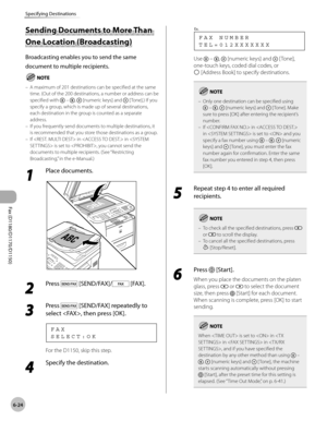 Page 155Fax (D1180/D1170/D1150) 
6-24
Specifying Destinations
Sending Documents to More Than 
One Location (Broadcasting)
Broadcasting enables you to send the same 
document to multiple recipients.
A maximum of 201 destinations can be specified at the same 
time. (Out of the 200 destinations, a number or address can be 
specified with 
 – ,  [numeric keys] and  [ Tone].) If you 
specify a group, which is made up of several destinations, 
each destination in the group is counted as a separate 
address.
If you...