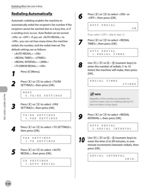 Page 157Fax (D1180/D1170/D1150) 
6-26
Redialing When the Line Is Busy
Redialing Automatically
Automatic redialing enables the machine to 
automatically redial the recipient’s fax number if the 
recipient cannot be reached due to a busy line, or if 
a sending error occurs. Auto Redial can be turned 
 or . If you set  to 
, you can set how many times the machine 
redials the number, and the redial interval. The 
default settings are as follows:: 
: 
: 
: 
1 
Press  [Menu].
2 
Press  or  to select , then press...