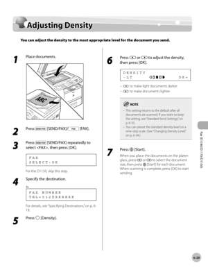 Page 160Fax (D1180/D1170/D1150) 
6-29
Adjusting Density
Adjusting Density
You can adjust the density to the most appropriate level for the document you send.
1 
Place documents.
2 
Press  [SEND/FAX]/ [FAX].
3 
Press  [SEND/FAX] repeatedly to 
select , then press [OK].
S E L E C T : O K F A X
For the D1150, skip this step.
4 
Specify the destination.
T E L = 0 1 2 X X X X X X X F A X   N U M B E R
Ex.
For details, see “Specifying Destinations,” on p. 6-
19.
5 
Press  [Density].
6 
Press  or  to adjust the...