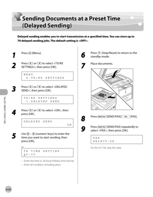 Page 163Fax (D1180/D1170/D1150) 
6-32
Sending Documents at a Preset Time (Delayed Sending)
Sending Documents at a Preset Time 
(Delayed Sending)
Delayed sending enables you to start transmission at a specified time. You can store up to 
70 delayed sending jobs. The default setting is .
1 
Press  [Menu].
2 
Press  or  to select , then press [OK].
  4 . T X / R X   S E T T I N G S M E N U
3 
Press  or  to select , then press [OK].
  1 . D E L A Y E D   S E N D T X / R X   S E T T I N G S
4 
Press  or  to select ,...