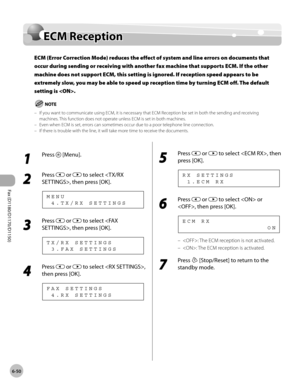 Page 181Fax (D1180/D1170/D1150) 
6-50
ECM Reception
ECM Reception
ECM (Error Correction Mode) reduces the effect of system and line errors on documents that 
occur during sending or receiving with another fax machine that supports ECM. If the other 
machine does not support ECM, this setting is ignored. If reception speed appears to be 
extremely slow, you may be able to speed up reception time by turning ECM off. The default 
setting is .
If you want to communicate using ECM, it is necessary that ECM Reception...