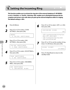 Page 185Fax (D1180/D1170/D1150) 
6-54
Setting the Incoming Ring
Setting the Incoming Ring
This function enables you to activate the ring alert of the external telephone if  
is set to  or . Selecting  enables you to distinguish between the fax 
reception and answer voice calls when you pick up the external telephone while it is ringing. 
The default setting is .
1 
Press  [Menu].
2 
Press  or  to select , then press [OK].
  4 . T X / R X   S E T T I N G S M E N U
3 
Press  or  to select , then press [OK].
  3 ....