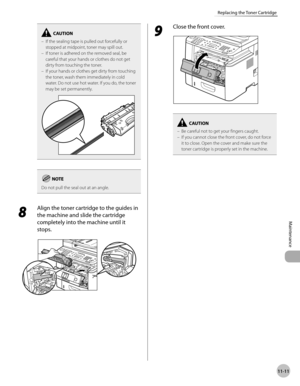 Page 23411-11
Maintenance 
Replacing the Toner Cartridge
If the sealing tape is pulled out forcefully or 
stopped at midpoint, toner may spill out.
If toner is adhered on the removed seal, be 
careful that your hands or clothes do not get 
dirty from touching the toner.
If your hands or clothes get dirty from touching 
the toner, wash them immediately in cold 
water. Do not use hot water. If you do, the toner 
may be set permanently.–
–
–
Do not pull the seal out at an angle.
8 
Align the toner cartridge to the...