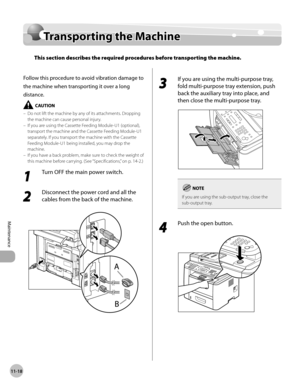 Page 24111-18
Maintenance 
Transporting the Machine
Transporting the Machine
This section describes the required procedures before transporting the machine.
Follow this procedure to avoid vibration damage to 
the machine when transporting it over a long 
distance.
Do not lift the machine by any of its attachments. Dropping 
the machine can cause personal injury.
If you are using the Cassette Feeding Module-U1 (optional), 
transport the machine and the Cassette Feeding Module-U1 
separately. If you transport the...