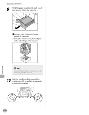 Page 24311-20
Maintenance 
Transporting the Machine
9 
Hold the paper cassette with both hands 
and remove it from the machine.
■	If you are using the Cassette Feeding 
Module-U1 (optional):
①	 Pick up the machine using the hand grips 
on the left and right of the machine.
To install the Optional Paper Cassette, perform the 
uninstalling procedure in reverse.
10
 Grip the handles on both sides of the 
machine and lift it carefully, as shown in 
the illustration below. 