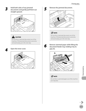 Page 24612-3
Troubleshooting 
Clearing Jams
3 
Hold both sides of any jammed 
documents and gently pull them out 
straight upward.
Do not force a jammed document out of the 
machine. If the jammed document cannot be 
removed easily, go to the next step.
4 
Open the inner cover.
5 
Remove the jammed document.
Do not force a jammed document out of the 
machine. If the jammed document cannot be 
removed easily, go to the next step.
6 
Remove Jammed paper while lifting the 
document feeder tray, holding it by its...