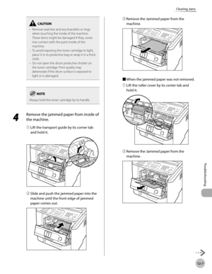 Page 25012-7
Troubleshooting 
Clearing Jams
Remove watches and any bracelets or rings 
when touching the inside of the machine. 
These items might be damaged if they come 
into contact with the parts inside of the 
machine.  
To avoid exposing the toner cartridge to light, 
place it in its protective bag or wrap it in a thick 
cloth.  
Do not open the drum protective shutter on 
the toner cartridge. Print quality may 
deteriorate if the drum surface is exposed to 
light or is damaged. 
–
–
–
Always hold the...