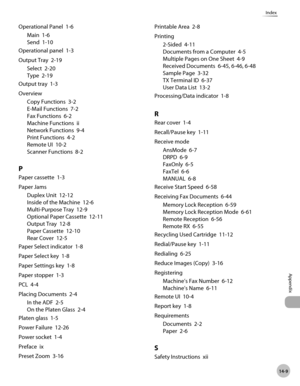 Page 30214-9
Appendix
Index
Operational Panel  1-6Main  1-6
Send  1-10
Operational panel  1-3
Output Tray  2-19 Select  2-20
Type  2-19
Output tray  1-3
Overview Copy Functions  3-2
E-Mail Functions  7-2
Fax Functions  6-2
Machine Functions  ii
Network Functions  9-4
Print Functions  4-2
Remote UI  10-2
Scanner Functions  8-2
P
Paper cassette  1-3
Paper JamsDuplex Unit  12-12
Inside of the Machine  12-6
Multi-Purpose Tray  12-9
Optional Paper Cassette  12-11
Output Tray  12-8
Paper Cassette  12-10
Rear Cover...