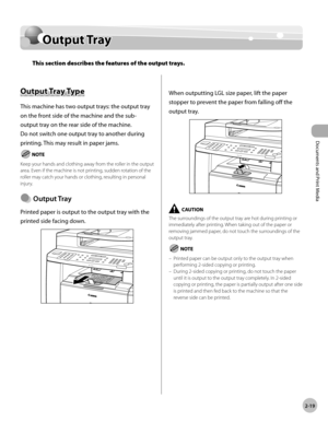 Page 66Documents and Print Media 
2-19
Output Tray
Output Tray
This section describes the features of the output trays.
Output Tray Type
This machine has two output trays: the output tray 
on the front side of the machine and the sub-
output tray on the rear side of the machine. 
Do not switch one output tray to another during 
printing. This may result in paper jams.
Keep your hands and clothing away from the roller in the output 
area. Even if the machine is not printing, sudden rotation of the 
roller may...