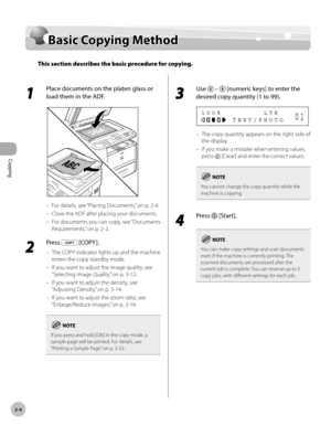 Page 71Copying 
3-4
Basic Copying Method
Basic Copying Method
This section describes the basic procedure for copying.
1 
Place documents on the platen glass or 
load them in the ADF.
For details, see “Placing Documents,” on p. 2-4.
Close the ADF after placing your documents.
For documents you can copy, see “Documents 
Requirements,
” on p. 2-2.
2 
Press  [COPY ].
The COPY indicator lights up and the machine 
enters the copy standby mode.
If you want to adjust the image quality, see 
“Selecting Image Quality,
”...