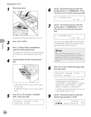 Page 77Copying 
3-10
Selecting Paper Source
1 
Place documents.
For details, see “Placing Documents,” on p. 2-4.
2 
Press  [COPY ].
3 
Press  [Paper Select] repeatedly to 
select the multi-purpose tray.
The paper select indicator of the selected paper 
source lights up. (See “Operation Panel,
” on p. 1-
6.)
4 
Load the paper into the multi-purpose 
tray.
If  is set to , go to 
the next step.
If  is set to , skip to 
step 7.
5 
Press  or  to select , then press [OK].
C U S T O M   S I Z E S E L E C T   P A P E R...