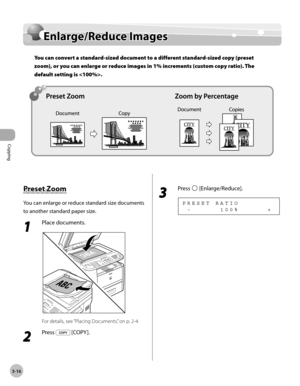 Page 83Copying 
3-16
Enlarge/Reduce Images
Enlarge/Reduce Images
You can convert a standard-sized document to a different standard-sized copy (preset 
zoom), or you can enlarge or reduce images in 1% increments (custom copy ratio). The 
default setting is .
Preset Zoom
You can enlarge or reduce standard size documents 
to another standard paper size.
1 
Place documents.
For details, see “Placing Documents,” on p. 2-4.
2 
Press  [COPY ].
3 
Press  [Enlarge/Reduce].
  -             1 0 0 %             + P R E S E...