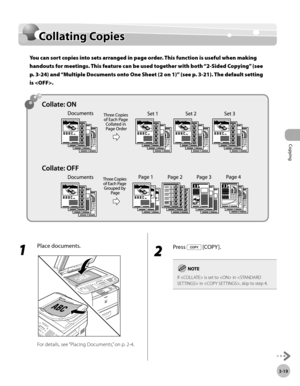 Page 86Copying 
3-19
Collating Copies
Collating Copies
You can sort copies into sets arranged in page order. This function is useful when making 
handouts for meetings. This feature can be used together with both “2-Sided Copying” (see 
p

.  3-24) and “Multiple Documents onto One Sheet (2 on 1)”
 (see p. 3-21). The default setting 
is .
1 
Place documents.
For details, see “Placing Documents,” on p. 2-4.
2 
Press  [COPY ].
If  is set to  in  in , skip to step 4. 