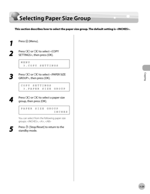 Page 96Copying 
3-29
Selecting Paper Size Group
Selecting Paper Size Group
This section describes how to select the paper size group. The default setting is .
1 
Press  [Menu].
2 
Press  or  to select , then press [OK].
  3 . C O P Y   S E T T I N G S M E N U
3 
Press  or  to select , then press [OK].
  3 . P A P E R   S I Z E   G R O U P C O P Y   S E T T I N G S
4 
Press  or  to select a paper size 
group, then press [OK].
                            I N C H E S P A P E R   S I Z E   G R O U P
You can select...