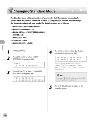 Page 97Copying 
3-30
Changing Standard Mode
Changing Standard Mode
The Standard mode is the combination of copy modes that the machine automatically 
applies when the power is turned ON, or when 
 [Stop/Reset] is pressed. You can change 
the Standard mode to suit your needs. The default settings are as follows:
: 
:  (5)
:  (100%)
: 
: 
: 
: 
–
–
–
–
–
–
–
1 
Press  [Menu].
2 
Press  or  to select , then press [OK].
  3 . C O P Y   S E T T I N G S M E N U
3 
Press  or  to select , then press [OK].
  1 . S T A N...