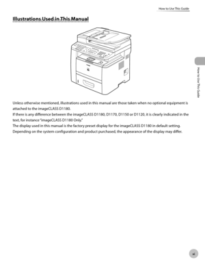 Page 12x
How to Use This Guide
How to Use This Guide
Illustrations Used in This Manual
Unless otherwise mentioned, illustrations used in this manual are those taken when no optional equipment is 
attached to the imageCLASS D1180.
If there is any difference between the imageCLASS D1180, D1170, D1150 or D1120, it is clearly indicated in the 
text, for instance “imageCLASS D1180 Only.”
The display used in this manual is the factory preset display for the imageCLASS D1180 in default setting. 
Depending on the...