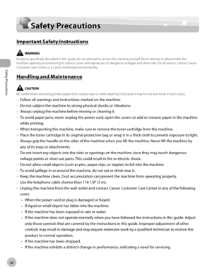 Page 13x
Safety Precautions
Safety Precautions
Safety Precautions
Important Safety Instructions
Except as specifically described in this guide, do not attempt to service the machine yourself. Never attempt to disassemble the 
machine: opening and removing its interior covers will expose you to dangerous voltages and other risks. For all service, contact Canon 
Customer Care Center, or a Canon Authorized Service Facility.
Handling and Maintenance
Be careful when removing printed paper from output trays...