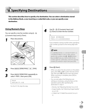 Page 150Fax (D1180/D1170/D1150) 
6-19
Specifying Destinations
Specifying Destinations
This section describes how to specify a fax destination. You can select a destination stored 
in the Address Book, a one-touch key or coded dial code, or you can specify a new 
destination.
Using Numeric Keys
You can specify a new fax number using  – , 
 [numeric keys] and  [Tone].
1 
Place documents.
2 
Press  [SEND/FAX]/ [FAX].
3 
Press  [SEND/FAX] repeatedly to 
select , then press [OK].
S E L E C T : O K F A X
For the...