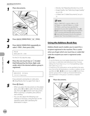 Page 153Fax (D1180/D1170/D1150) 
6-22
Specifying Destinations
1 
Place documents.
2 
Press  [SEND/FAX]/ [FAX].
3 
Press  [SEND/FAX] repeatedly to 
select , then press [OK].
S E L E C T : O K F A X
For the D1150, skip this step.
4 
Press the one-touch key or  [Coded 
Dial] followed by the three-digit code 
under which the desired address group is 
registered.
[ 0 3 ] C a n o n G R O U P   D I A L
Ex.
If you pressed a wrong key or code, press 
 [Stop/Reset], then try again from step 3.
5 
Press  [Start].
When you...