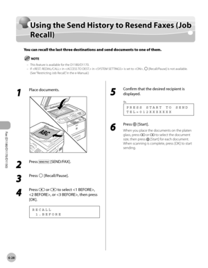 Page 159Fax (D1180/D1170/D1150) 
6-28
Using the Send History to Resend Faxes (Job Recall)
Using the Send History to Resend Faxes (Job 
Recall)
You can recall the last three destinations and send documents to one of them.
This feature is available for the D1180/D1170.
If  in  in  is set to , 
 [Recall/Pause] is not available. 
(See “Restricting Job Recall,” in the e-Manual.)
–
–
1 
Place documents.
2 
Press  [SEND/FAX].
3 
Press  [Recall/Pause].
4 
Press  or  to select , 
, or , then press 
[OK].
  1 . B E F O R...