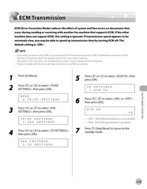 Page 170Fax (D1180/D1170/D1150) 
6-39
ECM Transmission
ECM Transmission
ECM (Error Correction Mode) reduces the effect of system and line errors on documents that 
occur during sending or receiving with another fax machine that supports ECM. If the other 
machine does not support ECM, this setting is ignored. If transmission speed appears to be 
extremely slow, you may be able to speed up transmission time by turning ECM off. The 
default setting is .
If you want to transmit using ECM, it is necessary that ECM...