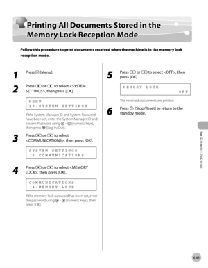 Page 192Fax (D1180/D1170/D1150) 
6-61
Printing All Documents Stored in the Memory Lock Reception Mode
Printing All Documents Stored in the 
Memory Lock Reception Mode
Follow this procedure to print documents received when the machine is in the memory lock 
reception mode.
1 
Press  [Menu].
2 
Press  or  to select , then press [OK].
1 0 . S Y S T E M   S E T T I N G S M E N U
If the System Manager ID and System Password 
have been set, enter the System Manager ID and 
System Password using 
  –  [numeric keys],...