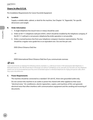 Page 21xx
Legal Notices
Legal Notices
Users in the U.S.A.
Pre-Installation Requirements for Canon Facsimile Equipment
A. Location
Supply a suitable table, cabinet, or desk for the machine. See Chapter 14, “Appendix,” for specific 
dimensions and weight.
B.

  Order Information
1. A single telephone line (touch-tone or rotary) should be used.
2.  Order an RJ11-C telephone wall jack (USOC), which should be installed by the telephone company. If 
the RJ11-C wall jack is not present, telephone/facsimile operation...