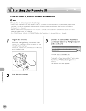 Page 221Settings from a PC
10-4
Starting the Remote UI
Starting the Remote UI
To start the Remote UI, follow the procedure described below.
Before you start the Remote UI, perform the followings:Select  in  located in , and verify the IP address of the 
machine. If you do not know the IP address, consult with your network administrator. (See “Confirming IP Address 
Settings,” in the e-Manual.)
If the IP address is not displayed, check if the machine is correctly connected to the computer. For details, see “Set...