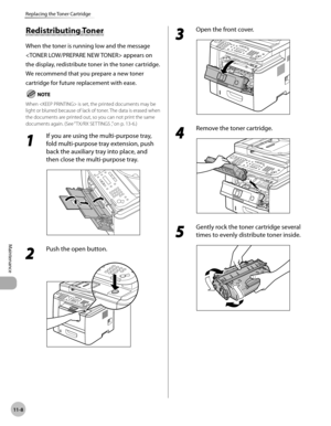 Page 23111-8
Maintenance 
Replacing the Toner Cartridge
Redistributing Toner
When the toner is running low and the message 
 appears on 
the display, redistribute toner in the toner cartridge. 
We recommend that you prepare a new toner 
cartridge for future replacement with ease.
When  is set, the printed documents may be 
light or blurred because of lack of toner. The data is erased when 
the documents are printed out, so you can not print the same 
documents again. (See “ TX/RX SETTINGS ,
” on p. 13-6.)
1 
If...