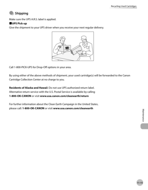 Page 23811-15
Maintenance 
Recycling Used Cartridges
Shppng
Make sure the UPS A.R.S. label is applied.
■UPS Pick-up
Give the shipment to your UPS driver when you receive your next regular delivery.
Call 1-800-PICK-UPS for Drop-Off options in your area.
By using either of the above methods of shipment, your used cartridge(s) will be forwarded to the Canon 
Cartridge Collection Center at no charge to you.
Residents of Alaska and Hawaii: Do not use UPS authorized return label.
Alternative return service...