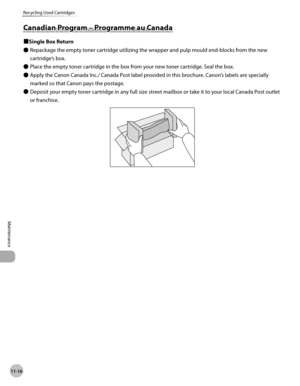 Page 23911-16
Maintenance 
Recycling Used Cartridges
Canadian Program – Programme au Canada
■Single Box ReturnRepackage the empty toner cartridge utilizing the wrapper and pulp mould end-blocks from the new 
cartridge’s box.
Place the empty toner cartridge in the box from your new toner cartridge. Seal the box.
Apply the Canon Canada Inc./ Canada Post label provided in this brochure. Canon’s labels are specially 
marked so that Canon pays the postage.
Deposit your empty toner cartridge in any full size street...