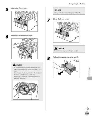 Page 24211-19
Maintenance 
Transporting the Machine
5 
Open the front cover.
6 
Remove the toner cartridge.
To avoid exposing the toner cartridge to light, 
place it in its protective bag or wrap it in a thick 
cloth.
Do not open the drum protective shutter (A) on 
the toner cartridge. Print quality may 
deteriorate if the drum surface is exposed to 
light or is damaged.–
–
Always hold the toner cartridge by its handle.
7 
Close the front cover.
Be careful not to get your fingers caught.
8 
Pull out the paper...