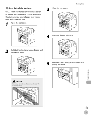 Page 24812-5
Troubleshooting 
Clearing Jams
Rear Sde of the Machne
When  
or  appears on 
the display, remove jammed paper from the rear 
cover and duplex unit cover.
1 
Open the rear cover.
2 
Hold both sides of any jammed paper and 
gently pull it out.
Be careful not to touch the surroundings of the 
sub-output tray.
●
3 
Close the rear cover.
4 
Open the duplex unit cover.
5 
Hold both sides of any jammed paper and 
gently pull it out. 