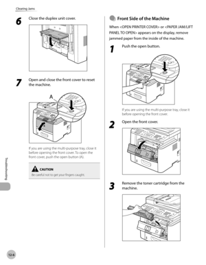 Page 24912-6
Troubleshooting 
Clearing Jams
6 
Close the duplex unit cover.
7 
Open and close the front cover to reset 
the machine. 
If you are using the multi-purpose tray, close it 
before opening the front cover. To open the 
front cover, push the open button (A).
Be careful not to get your fingers caught.
Front Sde of the Machne
When  or  appears on the display, remove 
jammed paper from the inside of the machine.
1 
Push the open button.
If you are using the multi-purpose tray, close it 
before...