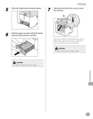 Page 25612-13
Troubleshooting 
Clearing Jams
5 
Close the duplex print transport guide.
6 
Hold the paper cassette with both hands 
and set it back into the machine.
Be careful not to get your fingers caught.
7 
Open and close the front cover to reset 
the machine.
If you are using the multi-purpose tray, close it 
before opening the front cover. To open the 
front cover, push the open button (A).
Be careful not to get your fingers caught. 